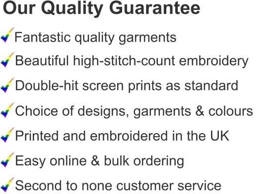 Our Quality Guarantee Fantastic quality garments Beautiful high-stitch-count embroidery Double-hit screen prints as standard Choice of designs, garments & colours Printed and embroidered in the UK Easy online & bulk ordering Second to none customer service